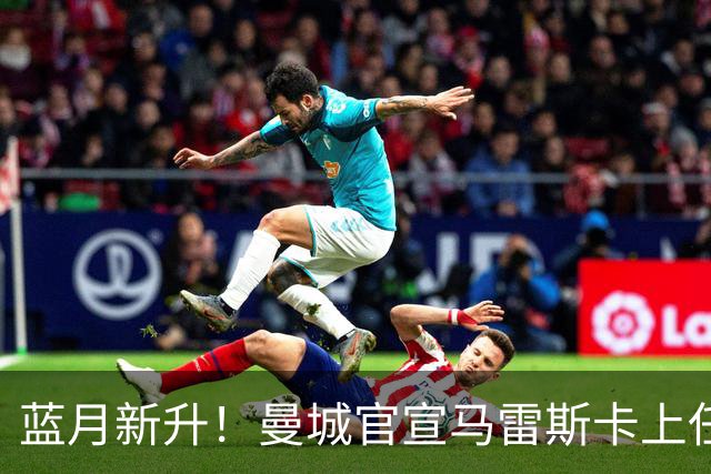 蓝月新升！曼城官宣马雷斯卡上任 第三次加盟签约三年
